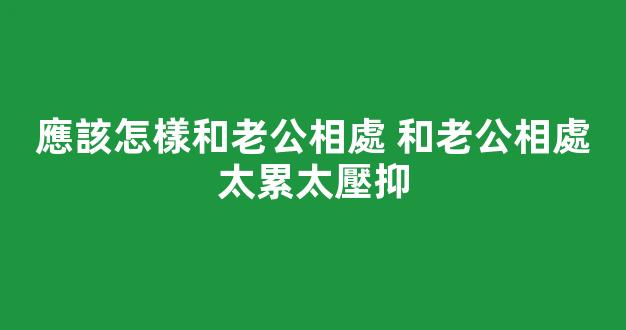 應該怎樣和老公相處 和老公相處太累太壓抑